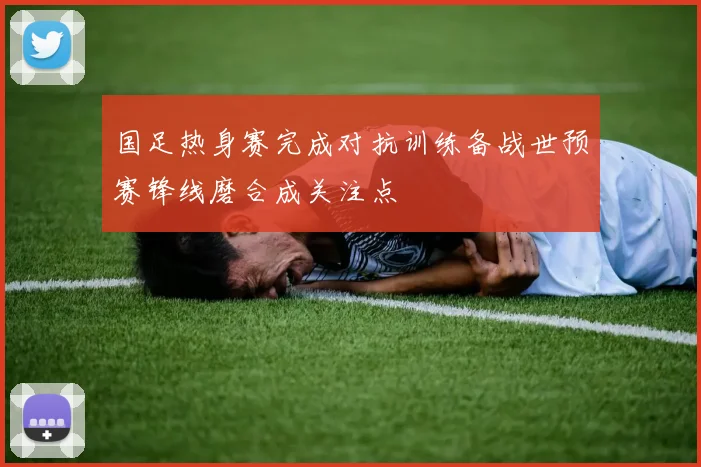 国足热身赛完成对抗训练备战世预赛锋线磨合成关注点