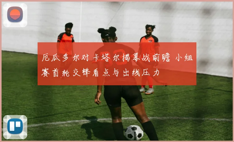 厄瓜多尔对卡塔尔揭幕战前瞻 小组赛首轮交锋看点与出线压力
