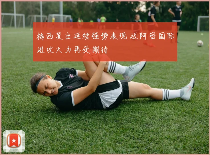 梅西复出延续强势表现 迈阿密国际进攻火力再受期待