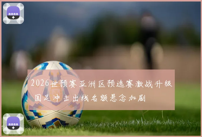 2026世预赛亚洲区预选赛激战升级 国足冲击出线名额悬念加剧