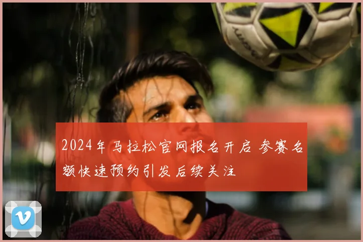 2024年马拉松官网报名开启 参赛名额快速预约引发后续关注