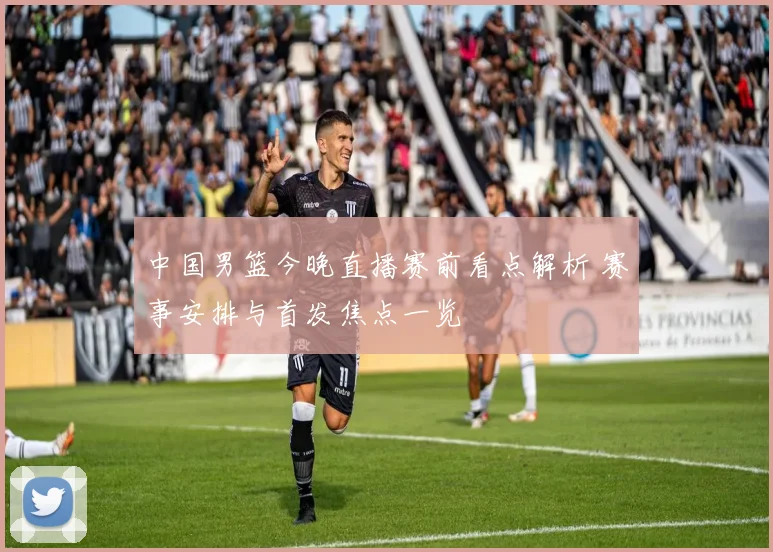 中国男篮今晚直播赛前看点解析 赛事安排与首发焦点一览