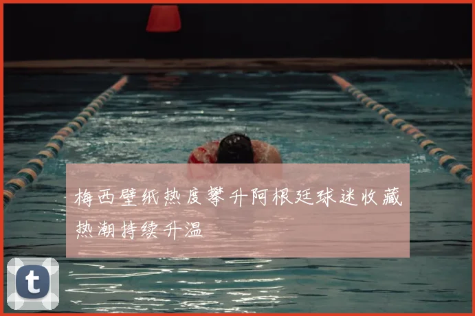 梅西壁纸热度攀升阿根廷球迷收藏热潮持续升温