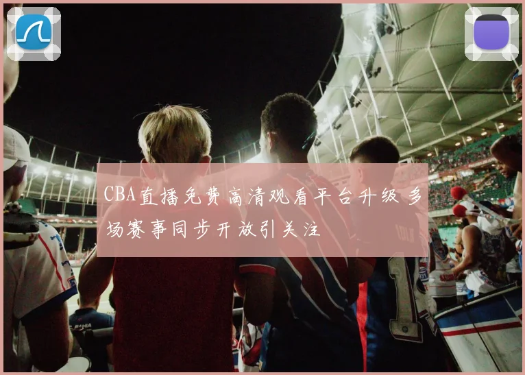 CBA直播免费高清观看平台升级 多场赛事同步开放引关注
