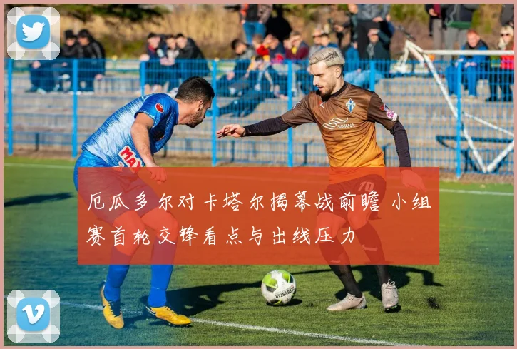 厄瓜多尔对卡塔尔揭幕战前瞻 小组赛首轮交锋看点与出线压力