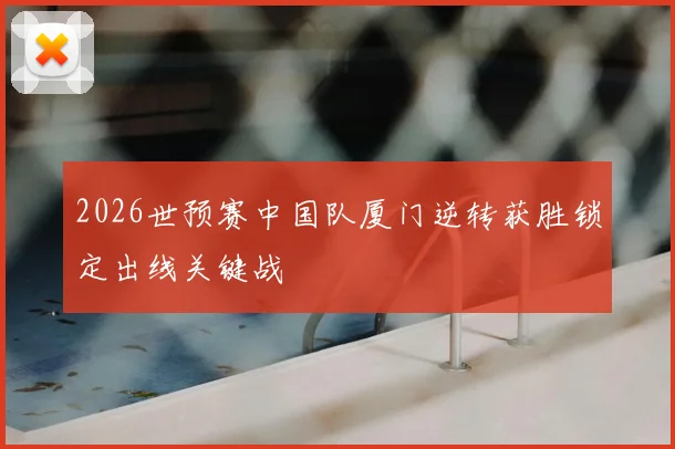 2026世预赛中国队厦门逆转获胜锁定出线关键战