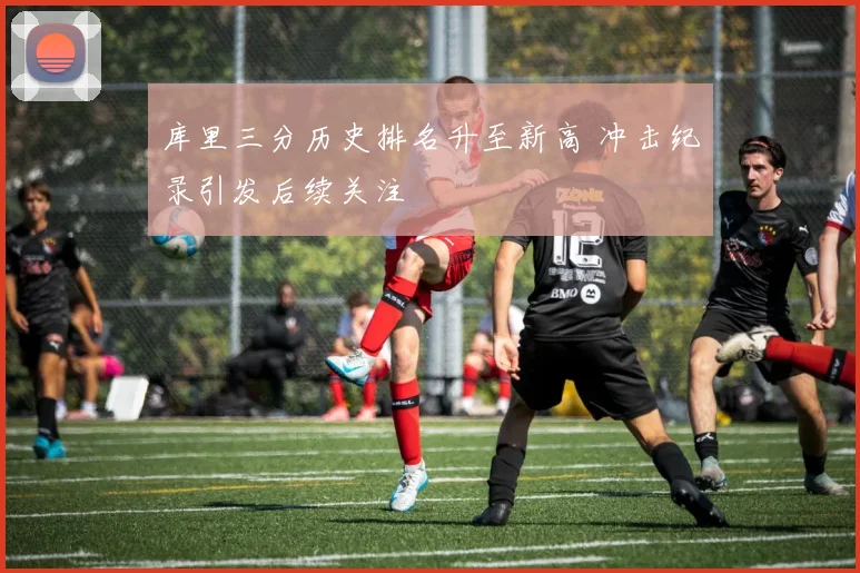 库里三分历史排名升至新高 冲击纪录引发后续关注