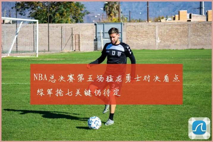 NBA总决赛第五场猛龙勇士对决看点 绿军抢七关键仍待定