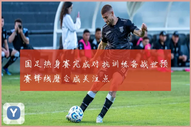 国足热身赛完成对抗训练备战世预赛锋线磨合成关注点