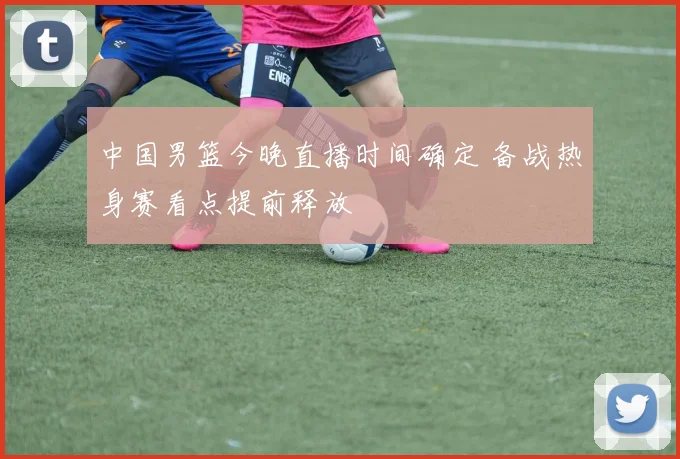 中国男篮今晚直播时间确定 备战热身赛看点提前释放