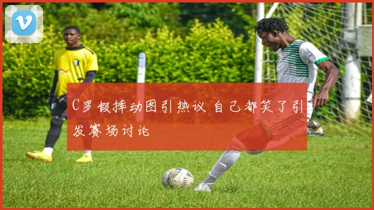 C罗假摔动图引热议 自己都笑了引发赛场讨论