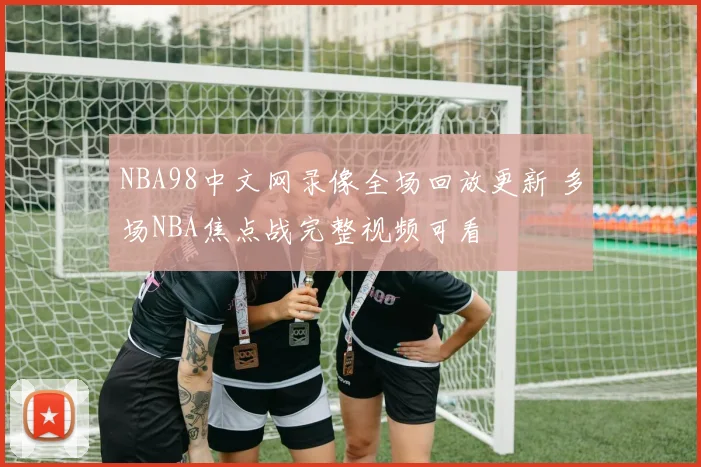 NBA98中文网录像全场回放更新 多场NBA焦点战完整视频可看