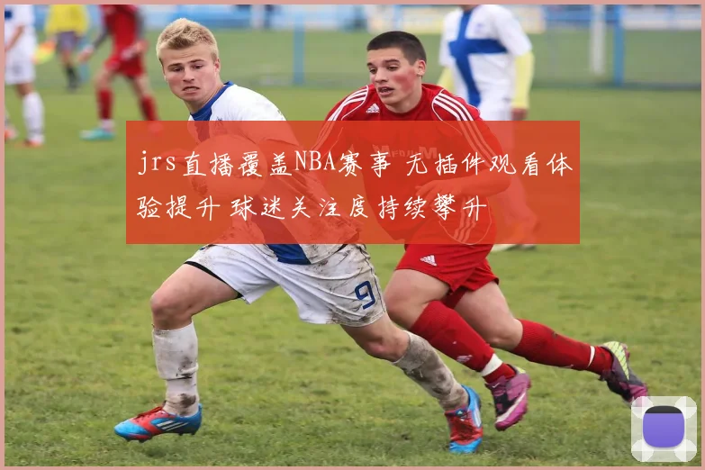 jrs直播覆盖NBA赛事 无插件观看体验提升 球迷关注度持续攀升