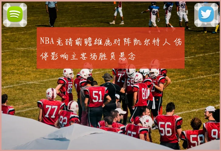 NBA竞猜前瞻雄鹿对阵凯尔特人 伤停影响主客场胜负悬念