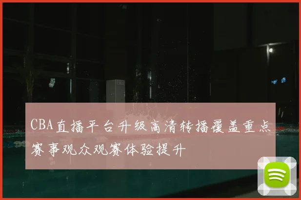 CBA直播平台升级高清转播覆盖重点赛事观众观赛体验提升