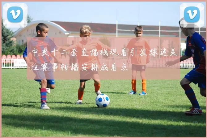 中央十二套直播线观看引发球迷关注赛事转播安排成看点