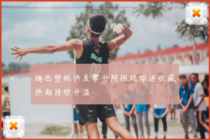 梅西壁纸热度攀升阿根廷球迷收藏热潮持续升温