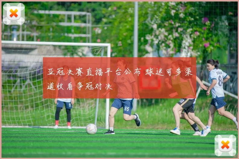 亚冠决赛直播平台公布 球迷可多渠道收看争冠对决