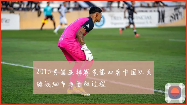 2015男篮亚锦赛录像回看中国队关键战细节与晋级过程