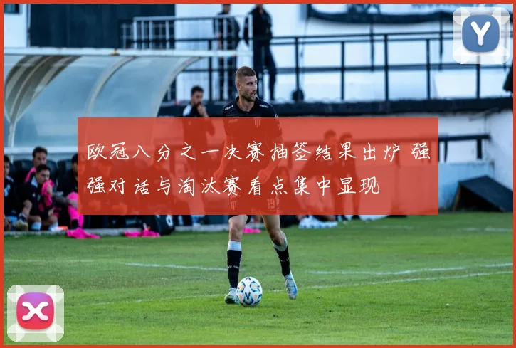 欧冠八分之一决赛抽签结果出炉 强强对话与淘汰赛看点集中显现
