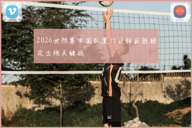 2026世预赛中国队厦门逆转获胜锁定出线关键战