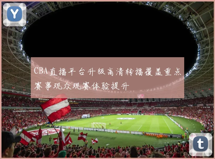 CBA直播平台升级高清转播覆盖重点赛事观众观赛体验提升
