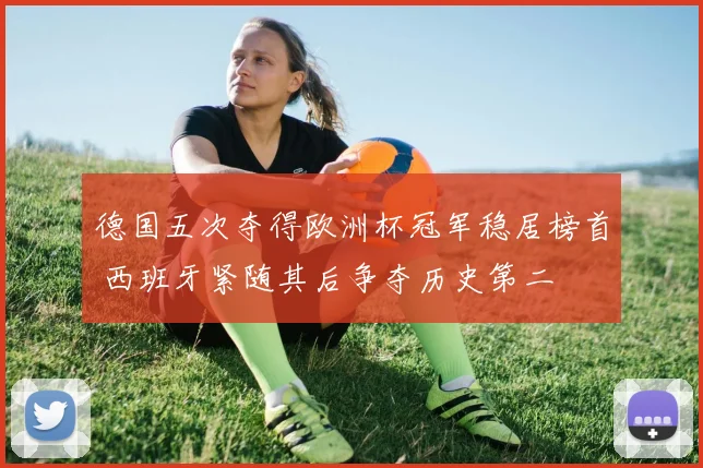 德国五次夺得欧洲杯冠军稳居榜首 西班牙紧随其后争夺历史第二