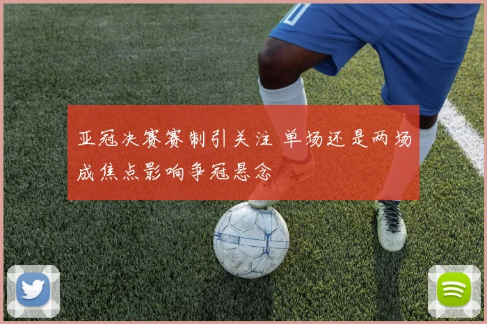 亚冠决赛赛制引关注 单场还是两场成焦点影响争冠悬念