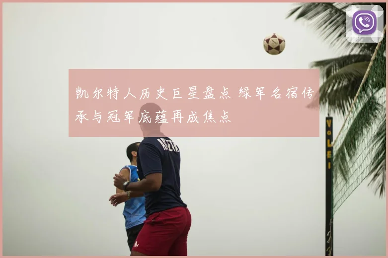 凯尔特人历史巨星盘点 绿军名宿传承与冠军底蕴再成焦点