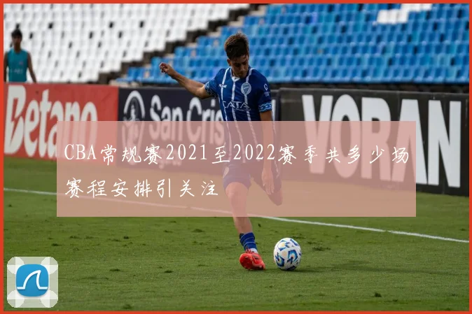 CBA常规赛2021至2022赛季共多少场赛程安排引关注