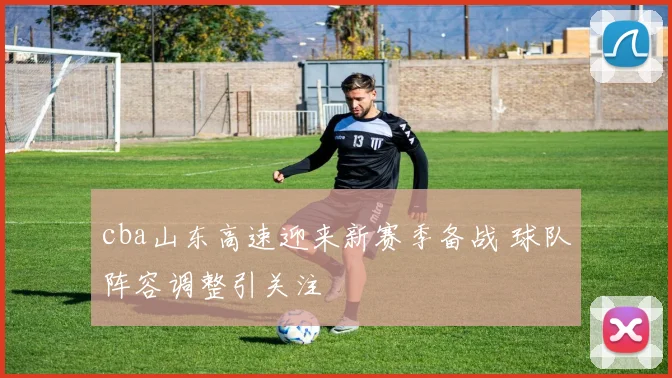 cba山东高速迎来新赛季备战 球队阵容调整引关注